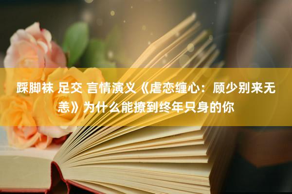 踩脚袜 足交 言情演义《虐恋缠心：顾少别来无恙》为什么能撩到终年只身的你