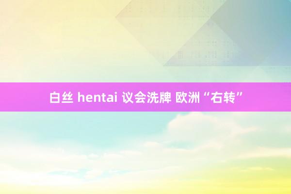 白丝 hentai 议会洗牌 欧洲“右转”