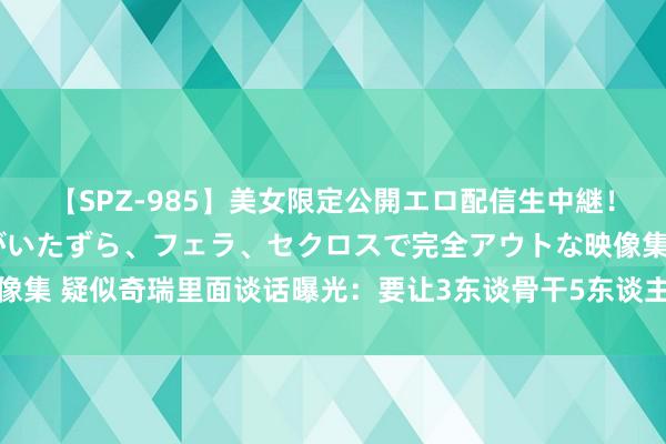 【SPZ-985】美女限定公開エロ配信生中継！素人娘、カップルたちがいたずら、フェラ、セクロスで完全アウトな映像集 疑似奇瑞里面谈话曝光：要让3东谈骨干5东谈主的活？公司暂无回复