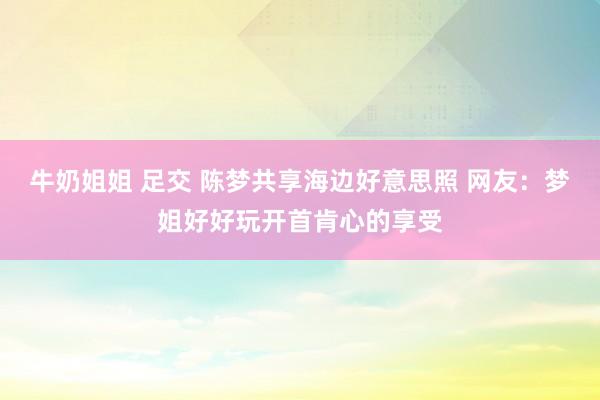 牛奶姐姐 足交 陈梦共享海边好意思照 网友：梦姐好好玩开首肯心的享受