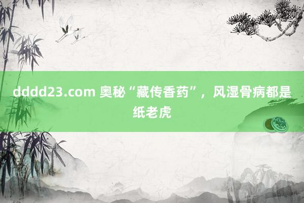 dddd23.com 奥秘“藏传香药”，风湿骨病都是纸老虎