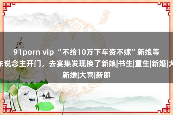 91porn vip “不给10万下车资不嫁”新娘等半天没东说念主开门，去宴集发现换了新娘|书生|重生|新婚|大喜|新郎