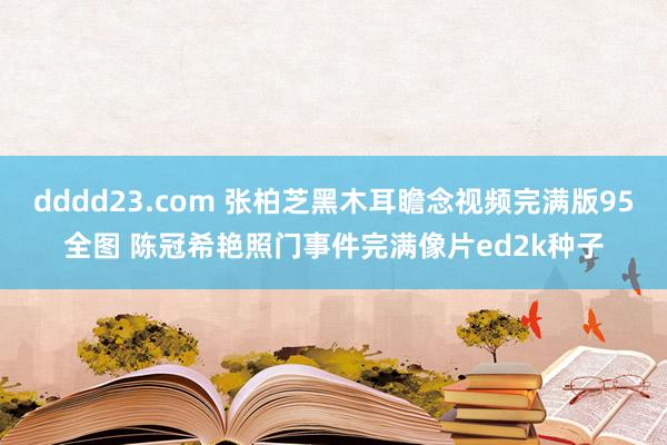 dddd23.com 张柏芝黑木耳瞻念视频完满版95全图 陈冠希艳照门事件完满像片ed2k种子