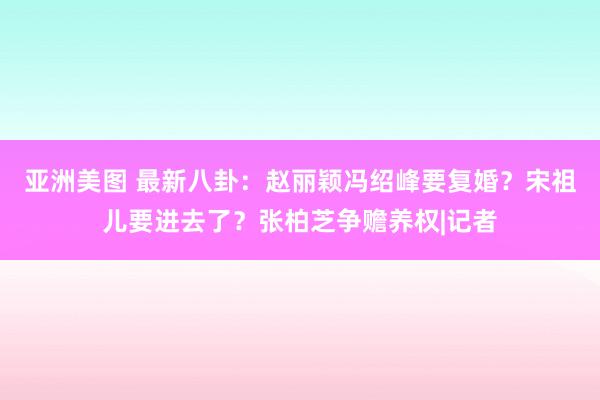 亚洲美图 最新八卦：赵丽颖冯绍峰要复婚？宋祖儿要进去了？张柏芝争赡养权|记者