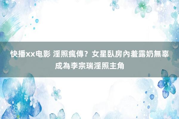 快播xx电影 淫照瘋傳？女星臥房內羞露奶　無辜成為李宗瑞淫照主角