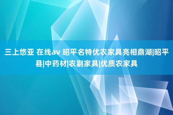 三上悠亚 在线av 昭平名特优农家具亮相鼎湖|昭平县|中药材|农副家具|优质农家具