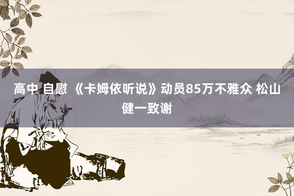 高中 自慰 《卡姆依听说》动员85万不雅众 松山健一致谢