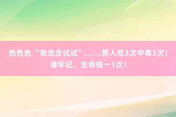 色色色 “我念念试试”……男人吃3次中毒3次！请牢记，生命独一1次！