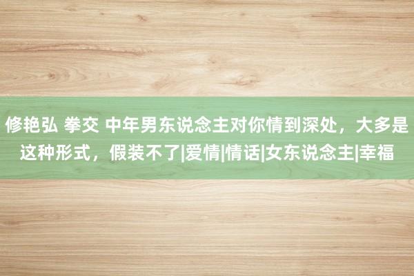 修艳弘 拳交 中年男东说念主对你情到深处，大多是这种形式，假装不了|爱情|情话|女东说念主|幸福