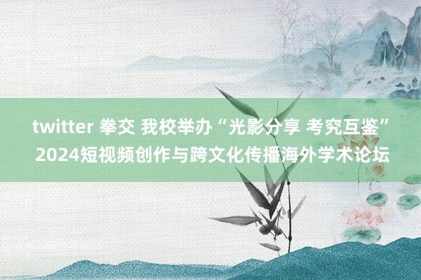 twitter 拳交 我校举办“光影分享 考究互鉴” 2024短视频创作与跨文化传播海外学术论坛